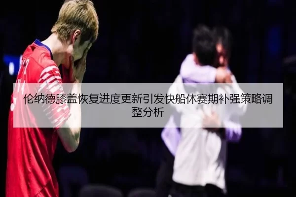 伦纳德膝盖恢复进度更新引发快船休赛期补强策略调整分析