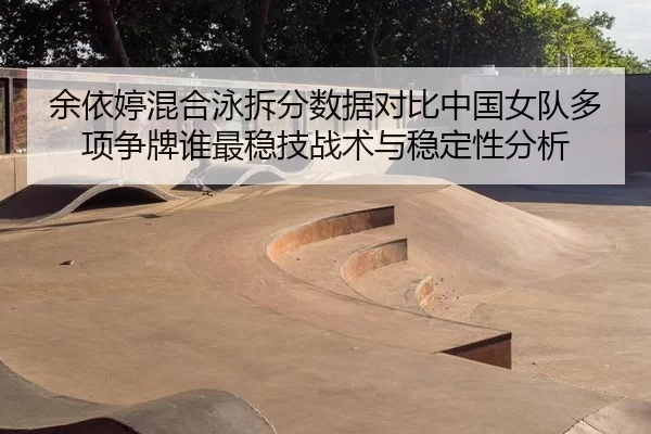 余依婷混合泳拆分数据对比中国女队多项争牌谁最稳技战术与稳定性分析