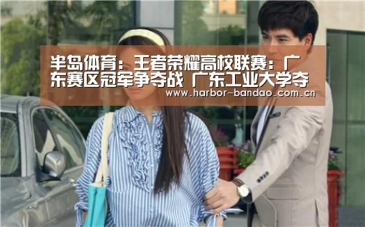 半岛体育:王者荣耀高校联赛:广东赛区冠军争夺战 广东工业大学夺冠(图2) 半岛体育平台